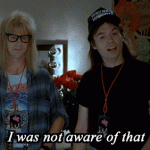 I was not aware of that. (Wayne’s World)